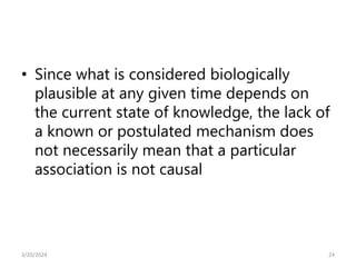 • Since what is considered biologically
plausible at any given time depends on
the current state of knowledge, the lack of
a known or postulated mechanism does
not necessarily mean that a particular
association is not causal
24
3/20/2024
 