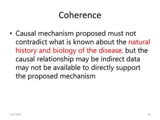 Coherence
• Causal mechanism proposed must not
contradict what is known about the natural
history and biology of the disease, but the
causal relationship may be indirect data
may not be available to directly support
the proposed mechanism
28
3/20/2024
 