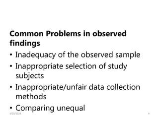 Common Problems in observed
findings
• Inadequacy of the observed sample
• Inappropriate selection of study
subjects
• Inappropriate/unfair data collection
methods
• Comparing unequal 4
3/20/2024
 