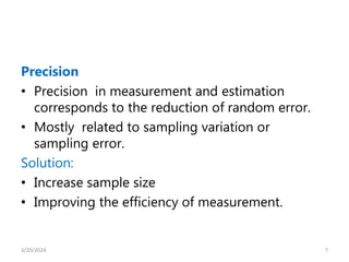 Precision
• Precision in measurement and estimation
corresponds to the reduction of random error.
• Mostly related to sampling variation or
sampling error.
Solution:
• Increase sample size
• Improving the efficiency of measurement.
7
3/20/2024
 