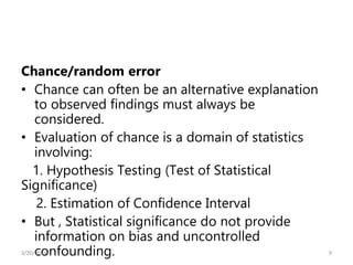 Chance/random error
• Chance can often be an alternative explanation
to observed findings must always be
considered.
• Evaluation of chance is a domain of statistics
involving:
1. Hypothesis Testing (Test of Statistical
Significance)
2. Estimation of Confidence Interval
• But , Statistical significance do not provide
information on bias and uncontrolled
confounding. 9
3/20/2024
 