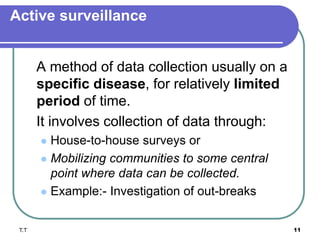 Active surveillance
A method of data collection usually on a
specific disease, for relatively limited
period of time.
It involves collection of data through:
 House-to-house surveys or
 Mobilizing communities to some central
point where data can be collected.
 Example:- Investigation of out-breaks
T.T 11
 
