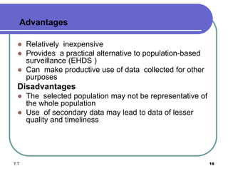 Advantages
 Relatively inexpensive
 Provides a practical alternative to population-based
surveillance (EHDS )
 Can make productive use of data collected for other
purposes
Disadvantages
 The selected population may not be representative of
the whole population
 Use of secondary data may lead to data of lesser
quality and timeliness
T.T 16
 