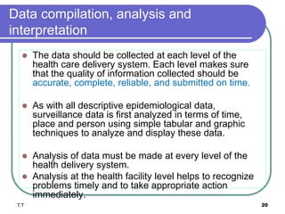 Data compilation, analysis and
interpretation
 The data should be collected at each level of the
health care delivery system. Each level makes sure
that the quality of information collected should be
accurate, complete, reliable, and submitted on time.
 As with all descriptive epidemiological data,
surveillance data is first analyzed in terms of time,
place and person using simple tabular and graphic
techniques to analyze and display these data.
 Analysis of data must be made at every level of the
health delivery system.
 Analysis at the health facility level helps to recognize
problems timely and to take appropriate action
immediately.
T.T 20
 