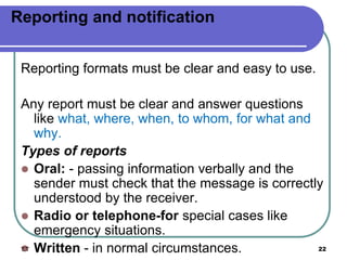 Reporting and notification
Reporting formats must be clear and easy to use.
Any report must be clear and answer questions
like what, where, when, to whom, for what and
why.
Types of reports
 Oral: - passing information verbally and the
sender must check that the message is correctly
understood by the receiver.
 Radio or telephone-for special cases like
emergency situations.
 Written - in normal circumstances.
T.T 22
 