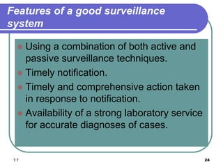 Features of a good surveillance
system
 Using a combination of both active and
passive surveillance techniques.
 Timely notification.
 Timely and comprehensive action taken
in response to notification.
 Availability of a strong laboratory service
for accurate diagnoses of cases.
T.T 24
 