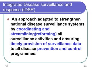 Integrated Disease surveillance and
response (IDSR)
 An approach adapted to strengthen
national disease surveillance systems
by coordinating and
streamlining(reforming) all
surveillance activities and ensuring
timely provision of surveillance data
to all disease prevention and control
programmes.
T.T 26
 