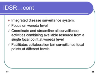 IDSR…cont
 Integrated disease surveillance system:
 Focus on woreda level
 Coordinate and streamline all surveillance
activities combining available resource from a
single focal point at woreda level
 Facilitates collaboration b/n surveillance focal
points at different levels
T.T 28
 
