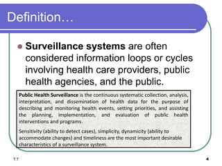Definition…
 Surveillance systems are often
considered information loops or cycles
involving health care providers, public
health agencies, and the public.
T.T 4
Public Health Surveillance is the continuous systematic collection, analysis,
interpretation, and dissemination of health data for the purpose of
describing and monitoring health events, setting priorities, and assisting
the planning, implementation, and evaluation of public health
interventions and programs.
Sensitivity (ability to detect cases), simplicity, dynamicity (ability to
accommodate changes) and timeliness are the most important desirable
characteristics of a surveillance system.
 
