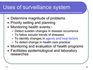 Uses of surveillance system
 Determine magnitude of problems
 Priority setting and planning
 Monitoring health events:-
 Detect sudden changes in disease occurrence
 To follow secular trends of diseases
 To identify changes in agents and host factors
 To detect change in health care practice
 Monitoring and evaluation of health programs
 Facilitates epidemiological and laboratory
researches
5
T.T
 