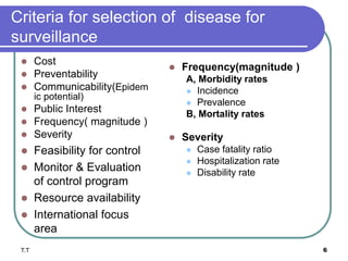 Criteria for selection of disease for
surveillance
 Frequency(magnitude )
A, Morbidity rates
 Incidence
 Prevalence
B, Mortality rates
 Severity
 Case fatality ratio
 Hospitalization rate
 Disability rate
 Cost
 Preventability
 Communicability(Epidem
ic potential)
 Public Interest
 Frequency( magnitude )
 Severity
 Feasibility for control
 Monitor & Evaluation
of control program
 Resource availability
 International focus
area
T.T 6
 