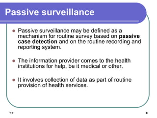 Passive surveillance
 Passive surveillance may be defined as a
mechanism for routine survey based on passive
case detection and on the routine recording and
reporting system.
 The information provider comes to the health
institutions for help, be it medical or other.
 It involves collection of data as part of routine
provision of health services.
T.T 8
 