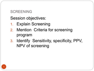 SCREENING
1
Session objectives:
1. Explain Screening
2. Mention Criteria for screening
program
3. Identify Sensitivity, specificity, PPV,
NPV of screening
 