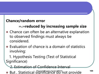 Chance/random error
››.››reduced by increasing sample size
 Chance can often be an alternative explanation
to observed findings must always be
considered.
 Evaluation of chance is a domain of statistics
involving:
1. Hypothesis Testing (Test of Statistical
Significance)
2. Estimation of Confidence Interval
 But , Statistical significance do not provide
Prepared Mengistu Handiso(MPHE) 100
 