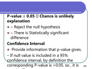 P-value ≤ 0.05 􀃆 Chance is unlikely
explanation
 ∴ Reject the null hypothesis
 ∴ There is Statistically significant
difference
Confidence Interval
 Provide information that p-value gives.
– If null value is included in a 95%
confidence interval, by definition the
corresponding P-value is >0.05. so , it is 101
 