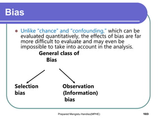 Bias
 Unlike “chance” and “confounding,” which can be
evaluated quantitatively, the effects of bias are far
more difficult to evaluate and may even be
impossible to take into account in the analysis.
General class of
Bias
Selection Observation
bias (Information)
bias
Prepared Mengistu Handiso(MPHE) 103
 