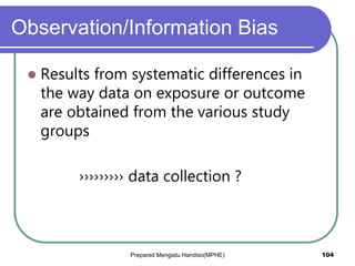 Observation/Information Bias
 Results from systematic differences in
the way data on exposure or outcome
are obtained from the various study
groups
››››››››› data collection ?
Prepared Mengistu Handiso(MPHE) 104
 