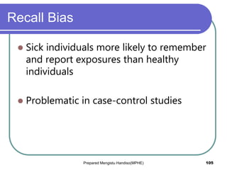Recall Bias
 Sick individuals more likely to remember
and report exposures than healthy
individuals
 Problematic in case-control studies
Prepared Mengistu Handiso(MPHE) 105
 