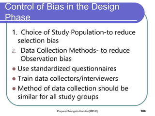 Control of Bias in the Design
Phase
1. Choice of Study Population-to reduce
selection bias
2. Data Collection Methods- to reduce
Observation bias
 Use standardized questionnaires
 Train data collectors/interviewers
 Method of data collection should be
similar for all study groups
Prepared Mengistu Handiso(MPHE) 106
 