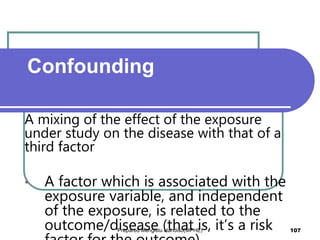 A mixing of the effect of the exposure
under study on the disease with that of a
third factor
• A factor which is associated with the
exposure variable, and independent
of the exposure, is related to the
outcome/disease (that is, it’s a risk
Confounding
Prepared Mengistu Handiso(MPHE) 107
 