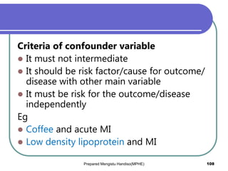 Criteria of confounder variable
 It must not intermediate
 It should be risk factor/cause for outcome/
disease with other main variable
 It must be risk for the outcome/disease
independently
Eg
 Coffee and acute MI
 Low density lipoprotein and MI
Prepared Mengistu Handiso(MPHE) 108
 