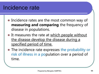 Incidence rate
 Incidence rates are the most common way of
measuring and comparing the frequency of
disease in populations.
 It measures the rate at which people without
the disease develop the disease during a
specified period of time.
 The incidence rate expresses the probability or
risk of illness in a population over a period of
time.
Prepared by Mengistu H(MPHE) 11
 