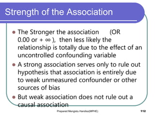 Strength of the Association
 The Stronger the association (OR
0.00 or + ∞ ), then less likely the
relationship is totally due to the effect of an
uncontrolled confounding variable
 A strong association serves only to rule out
hypothesis that association is entirely due
to weak unmeasured confounder or other
sources of bias
 But weak association does not rule out a
causal association
Prepared Mengistu Handiso(MPHE) 112
 