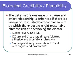 Biological Credibility / Plausibility
 The belief in the existence of a cause and
effect relationship is enhanced if there is a
known or postulated biologic mechanism
by which the exposure might reasonably
alter the risk of developing the disease
 Alcohol and CHD (HDL)
 OC use and circulatory disease (platelet
adhesiveness; arterial wall changes)
 Smoking and lung cancer (hundreds of
carcinogens and promoters)
Prepared Mengistu Handiso(MPHE) 113
 