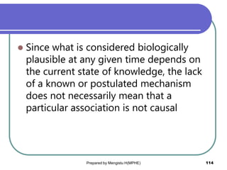  Since what is considered biologically
plausible at any given time depends on
the current state of knowledge, the lack
of a known or postulated mechanism
does not necessarily mean that a
particular association is not causal
Prepared by Mengistu H(MPHE) 114
 