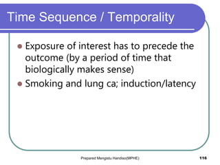 Time Sequence / Temporality
 Exposure of interest has to precede the
outcome (by a period of time that
biologically makes sense)
 Smoking and lung ca; induction/latency
Prepared Mengistu Handiso(MPHE) 116
 