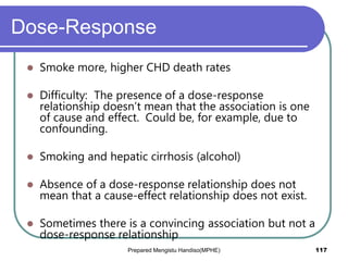 Dose-Response
 Smoke more, higher CHD death rates
 Difficulty: The presence of a dose-response
relationship doesn’t mean that the association is one
of cause and effect. Could be, for example, due to
confounding.
 Smoking and hepatic cirrhosis (alcohol)
 Absence of a dose-response relationship does not
mean that a cause-effect relationship does not exist.
 Sometimes there is a convincing association but not a
dose-response relationship
Prepared Mengistu Handiso(MPHE) 117
 