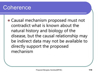 Coherence
 Causal mechanism proposed must not
contradict what is known about the
natural history and biology of the
disease, but the causal relationship may
be indirect data may not be available to
directly support the proposed
mechanism
Prepared Mengistu Handiso(MPHE) 118
 