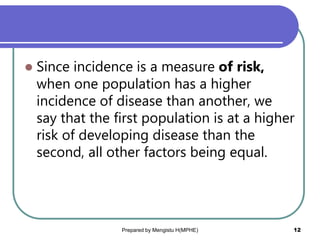  Since incidence is a measure of risk,
when one population has a higher
incidence of disease than another, we
say that the first population is at a higher
risk of developing disease than the
second, all other factors being equal.
Prepared by Mengistu H(MPHE) 12
 