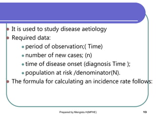  It is used to study disease aetiology
 Required data:
 period of observation;( Time)
 number of new cases; (n)
 time of disease onset (diagnosis Time );
 population at risk /denominator(N).
 The formula for calculating an incidence rate follows:
Prepared by Mengistu H(MPHE) 13
 