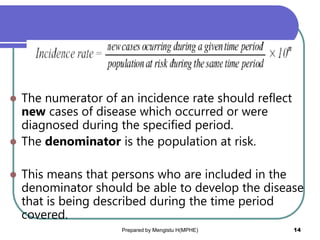  The numerator of an incidence rate should reflect
new cases of disease which occurred or were
diagnosed during the specified period.
 The denominator is the population at risk.
 This means that persons who are included in the
denominator should be able to develop the disease
that is being described during the time period
covered.
Prepared by Mengistu H(MPHE) 14
 