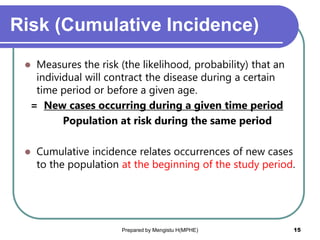 Risk (Cumulative Incidence)
 Measures the risk (the likelihood, probability) that an
individual will contract the disease during a certain
time period or before a given age.
= New cases occurring during a given time period
Population at risk during the same period
 Cumulative incidence relates occurrences of new cases
to the population at the beginning of the study period.
Prepared by Mengistu H(MPHE) 15
 