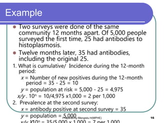 Example
 Two surveys were done of the same
community 12 months apart. Of 5,000 people
surveyed the first time, 25 had antibodies to
histoplasmosis.
 Twelve months later, 35 had antibodies,
including the original 25.
1. What is cumulative/ Incidence during the 12-month
period:
x = Number of new positives during the 12-month
period = 35 - 25 = 10
y = population at risk = 5,000 - 25 = 4,975
x/y . 10n = 10/4,975 x1,000 = 2 per 1,000
2. Prevalence at the second survey:
x = antibody positive at second survey = 35
y = population = 5,000
n
Prepared by Mengistu H(MPHE) 16
 