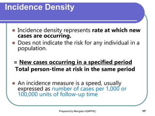 Incidence Density
 Incidence density represents rate at which new
cases are occurring.
 Does not indicate the risk for any individual in a
population.
= New cases occurring in a specified period
Total person-time at risk in the same period
 An incidence measure is a speed, usually
expressed as number of cases per 1,000 or
100,000 units of follow-up time
Prepared by Mengistu H(MPHE) 17
 