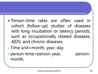  Person-time rates are often used in
cohort (follow-up) studies of diseases
with long incubation or latency periods,
such as occupationally related diseases,
AIDS, and chronic diseases.
 Time unit=month, year, day
 person-time=person-year, person-
month,
Prepared by Mengistu H(MPHE) 19
 