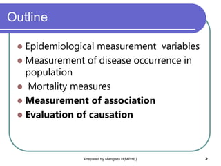 Outline
 Epidemiological measurement variables
 Measurement of disease occurrence in
population
 Mortality measures
 Measurement of association
 Evaluation of causation
Prepared by Mengistu H(MPHE) 2
 