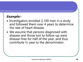 Example:-
 Investigators enrolled 2,100 men in a study
and followed them over 4 years to determine
the rate of heart disease.
 We assume that persons diagnosed with
disease and those lost to follow-up were
disease-free for half of the year, and thus
contribute ½ year to the denominator.
Prepared by Mengistu H(MPHE) 20
 