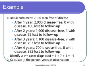 Example
 Initial enrolment: 2,100 men free of disease
 After 1 year: 2,000 disease-free, 0 with
disease, 100 lost to follow-up
 After 2 years: 1,900 disease-free, 1 with
disease, 99 lost to follow-up
 After 3 years: 1,100 disease-free, 7 with
disease, 793 lost to follow-up
 After 4 years: 700 disease-free, 8 with
disease, 392 lost to follow-up
1. Identify x: x = cases diagnosed = 1 + 7 + 8 = 16
2. Calculate y, the person-years of observation
Prepared by Mengistu H(MPHE) 21
 