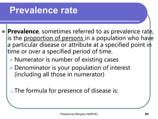 Prevalence rate
 Prevalence, sometimes referred to as prevalence rate,
is the proportion of persons in a population who have
a particular disease or attribute at a specified point in
time or over a specified period of time.
 Numerator is number of existing cases
 Denominator is your population of interest
(including all those in numerator)
 The formula for presence of disease is:
Prepared by Mengistu H(MPHE) 24
 