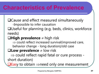 Characteristics of Prevalence
Prepared by Mengistu H(MPHE) 37
Cause and effect measured simultaneously
-Impossible to infer causation
Useful for planning (e.g. beds, clinics, workforce
needs)
High prevalence  high risk
 could reflect increased survival(improved care,
behavior change - long duration)/old case
Low prevalence  low risk
 could reflect rapid fatal or cure process -
short duration)
Easy to obtain need only one measurement
 
