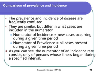 Comparison of prevalence and incidence
 The prevalence and incidence of disease are
frequently confused.
 They are similar, but differ in what cases are
included in the numerator.
 Numerator of Incidence = new cases occurring
during a given time period
 Numerator of Prevalence = all cases present
during a given time period
 As you can see, the numerator of an incidence rate
consists only of persons whose illness began during
a specified interval.
Prepared by Mengistu H(MPHE) 40
 