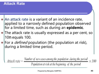 Attack Rate
 An attack rate is a variant of an incidence rate,
applied to a narrowly defined population observed
for a limited time, such as during an epidemic.
 The attack rate is usually expressed as a per cent, so
10n equals 100.
 For a defined population (the population at risk),
during a limited time period.
Prepared by Mengistu H(MPHE) 43
 