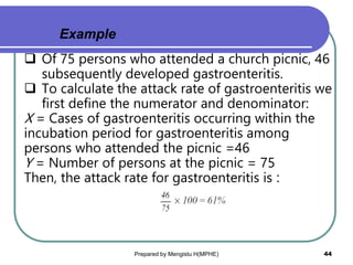  Of 75 persons who attended a church picnic, 46
subsequently developed gastroenteritis.
 To calculate the attack rate of gastroenteritis we
first define the numerator and denominator:
X = Cases of gastroenteritis occurring within the
incubation period for gastroenteritis among
persons who attended the picnic =46
Y = Number of persons at the picnic = 75
Then, the attack rate for gastroenteritis is :
Prepared by Mengistu H(MPHE) 44
Example
 