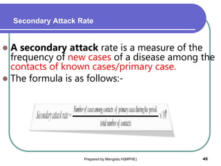 Secondary Attack Rate
 A secondary attack rate is a measure of the
frequency of new cases of a disease among the
contacts of known cases/primary case.
 The formula is as follows:-
Prepared by Mengistu H(MPHE) 45
 