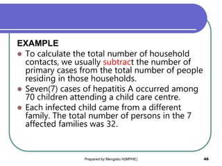 EXAMPLE
 To calculate the total number of household
contacts, we usually subtract the number of
primary cases from the total number of people
residing in those households.
 Seven(7) cases of hepatitis A occurred among
70 children attending a child care centre.
 Each infected child came from a different
family. The total number of persons in the 7
affected families was 32.
Prepared by Mengistu H(MPHE) 46
 