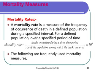 Mortality Measures
Mortality Rates:-
 A mortality rate is a measure of the frequency
of occurrence of death in a defined population
during a specified interval. For a defined
population, over a specified period of time.
 The following are frequently used mortality
measures,
Prepared by Mengistu H(MPHE) 50
 